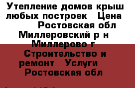 Утепление домов,крыш,любых построек › Цена ­ 1 800 - Ростовская обл., Миллеровский р-н, Миллерово г. Строительство и ремонт » Услуги   . Ростовская обл.